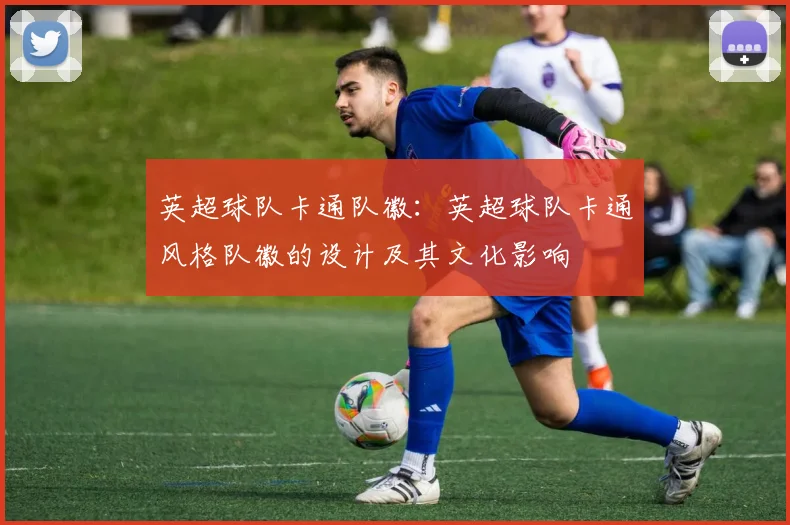 英超球队卡通队徽:英超球队卡通风格队徽的设计及其文化影响
