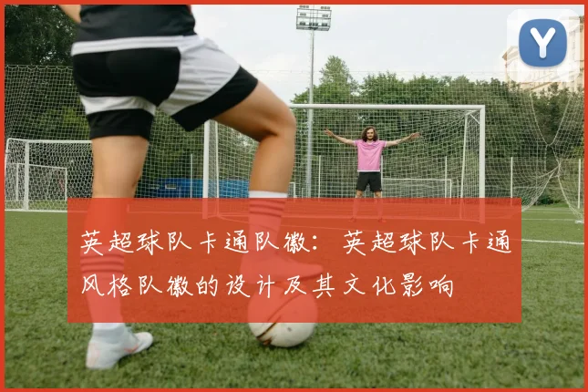 英超球队卡通队徽：英超球队卡通风格队徽的设计及其文化影响