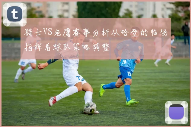 骑士VS老鹰赛事分析从哈登的临场指挥看球队策略调整