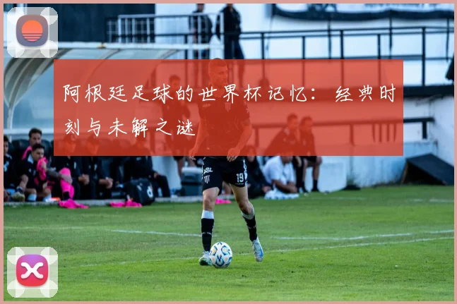 阿根廷足球的世界杯记忆：经典时刻与未解之谜
