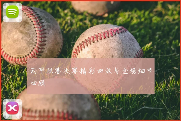 西甲联赛决赛精彩回放与全场细节回顾