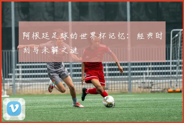 阿根廷足球的世界杯记忆：经典时刻与未解之谜